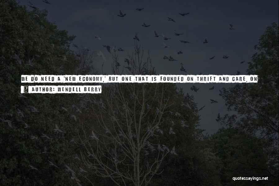 Wendell Berry Quotes: We Do Need A 'new Economy,' But One That Is Founded On Thrift And Care, On Saving And Conserving, Not