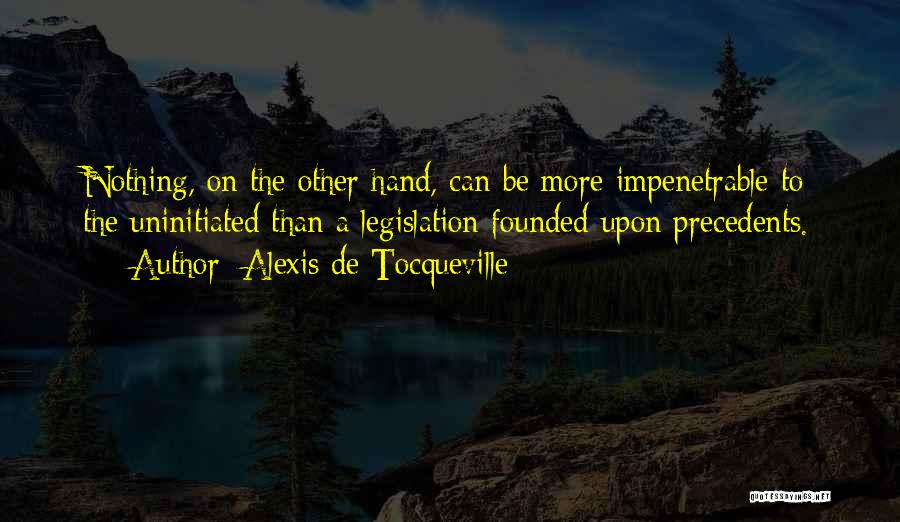 Alexis De Tocqueville Quotes: Nothing, On The Other Hand, Can Be More Impenetrable To The Uninitiated Than A Legislation Founded Upon Precedents.
