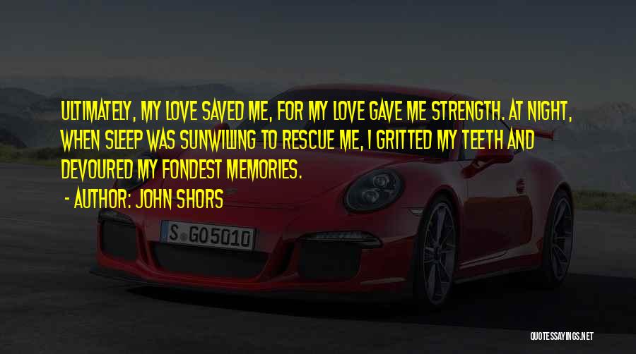 John Shors Quotes: Ultimately, My Love Saved Me, For My Love Gave Me Strength. At Night, When Sleep Was Sunwilling To Rescue Me,