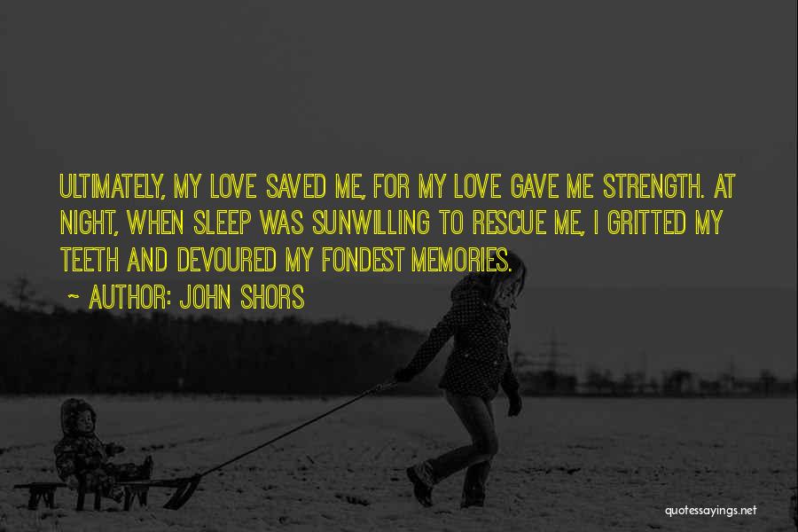 John Shors Quotes: Ultimately, My Love Saved Me, For My Love Gave Me Strength. At Night, When Sleep Was Sunwilling To Rescue Me,