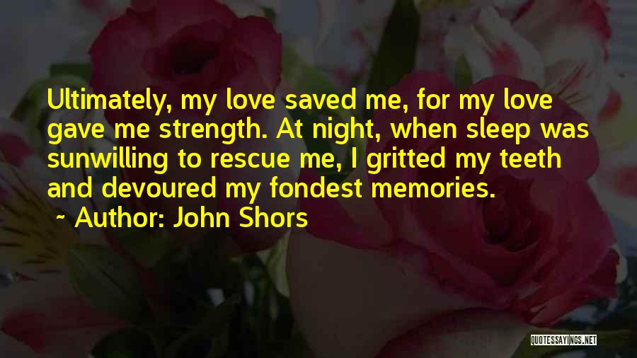 John Shors Quotes: Ultimately, My Love Saved Me, For My Love Gave Me Strength. At Night, When Sleep Was Sunwilling To Rescue Me,