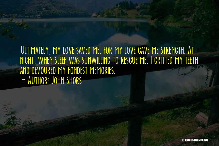 John Shors Quotes: Ultimately, My Love Saved Me, For My Love Gave Me Strength. At Night, When Sleep Was Sunwilling To Rescue Me,