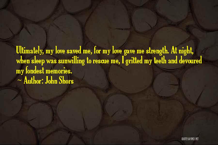 John Shors Quotes: Ultimately, My Love Saved Me, For My Love Gave Me Strength. At Night, When Sleep Was Sunwilling To Rescue Me,