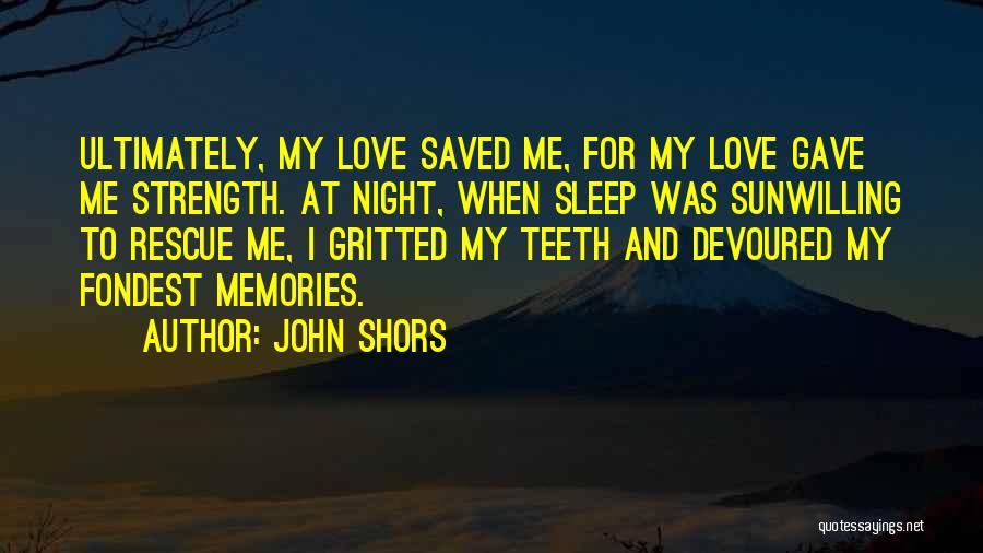 John Shors Quotes: Ultimately, My Love Saved Me, For My Love Gave Me Strength. At Night, When Sleep Was Sunwilling To Rescue Me,