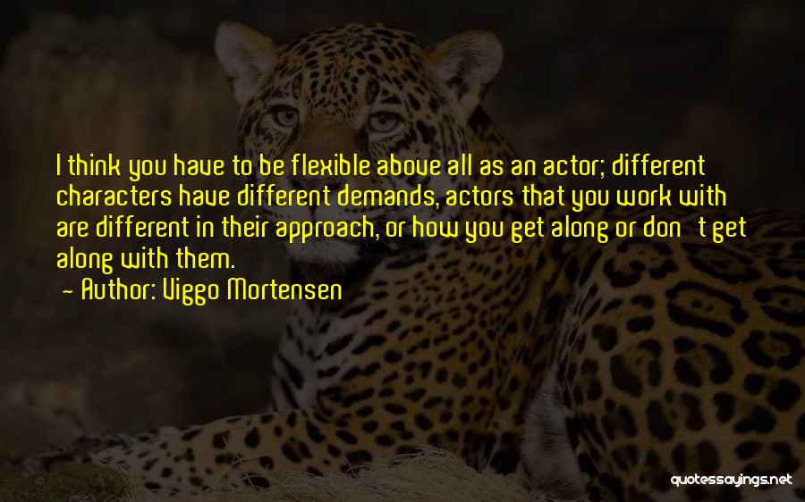 Viggo Mortensen Quotes: I Think You Have To Be Flexible Above All As An Actor; Different Characters Have Different Demands, Actors That You