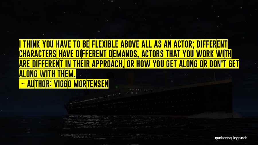 Viggo Mortensen Quotes: I Think You Have To Be Flexible Above All As An Actor; Different Characters Have Different Demands, Actors That You