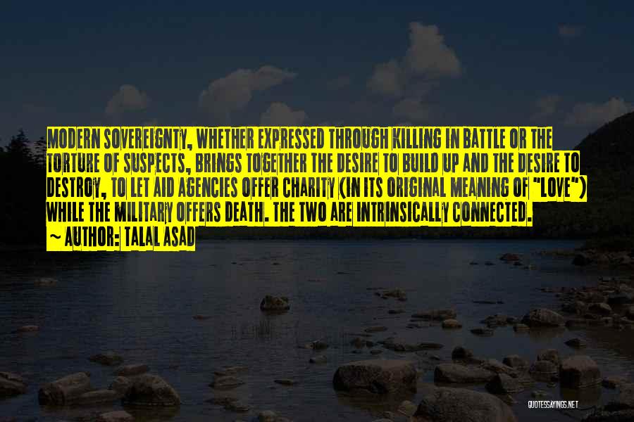 Talal Asad Quotes: Modern Sovereignty, Whether Expressed Through Killing In Battle Or The Torture Of Suspects, Brings Together The Desire To Build Up