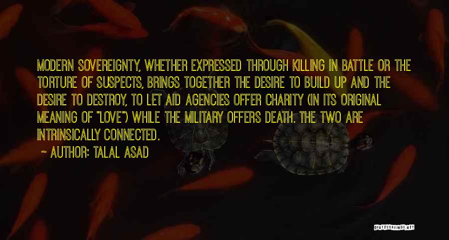 Talal Asad Quotes: Modern Sovereignty, Whether Expressed Through Killing In Battle Or The Torture Of Suspects, Brings Together The Desire To Build Up