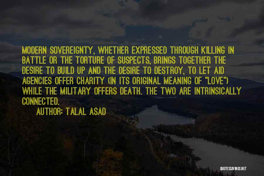 Talal Asad Quotes: Modern Sovereignty, Whether Expressed Through Killing In Battle Or The Torture Of Suspects, Brings Together The Desire To Build Up