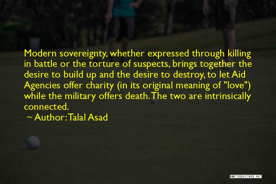 Talal Asad Quotes: Modern Sovereignty, Whether Expressed Through Killing In Battle Or The Torture Of Suspects, Brings Together The Desire To Build Up