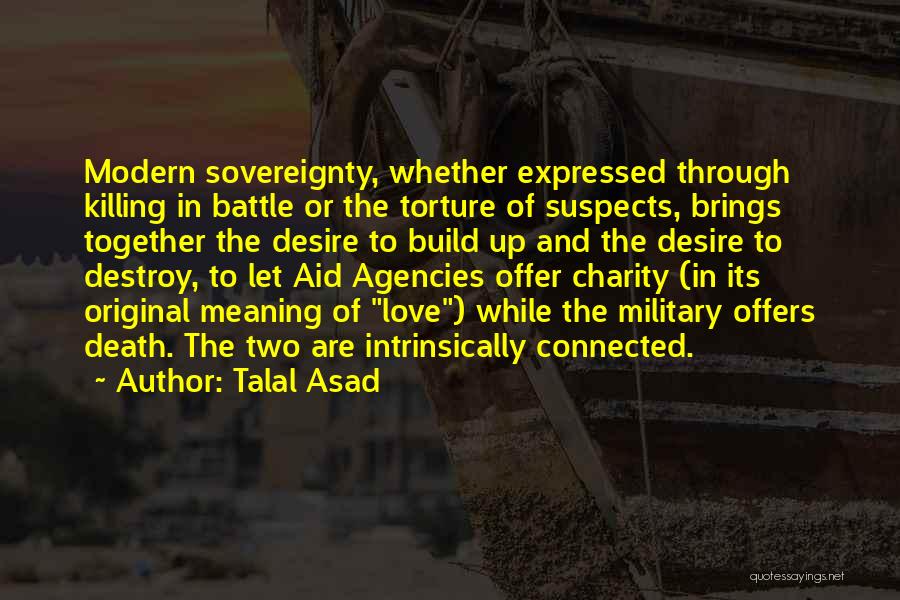 Talal Asad Quotes: Modern Sovereignty, Whether Expressed Through Killing In Battle Or The Torture Of Suspects, Brings Together The Desire To Build Up