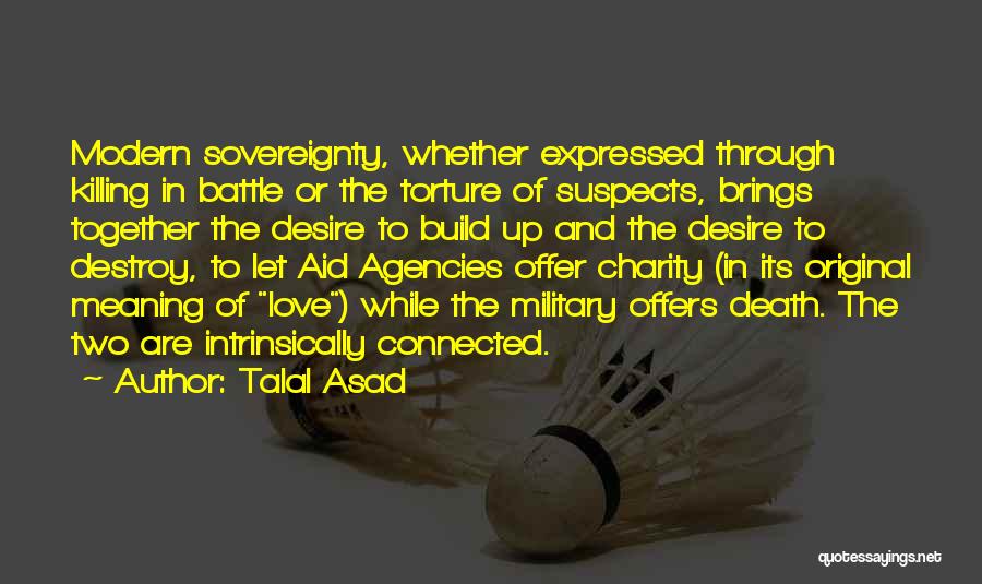 Talal Asad Quotes: Modern Sovereignty, Whether Expressed Through Killing In Battle Or The Torture Of Suspects, Brings Together The Desire To Build Up