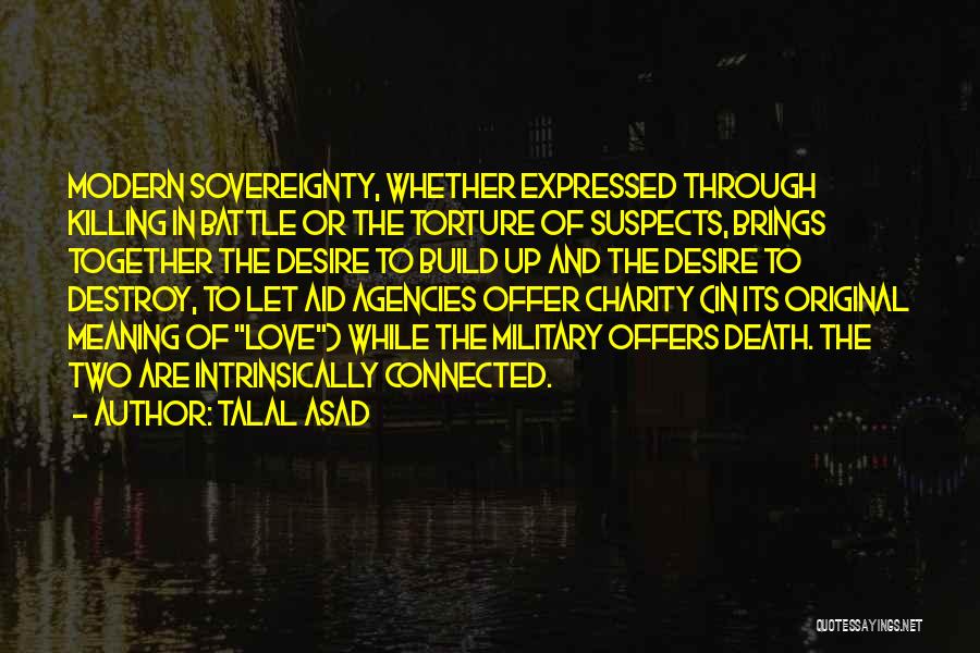 Talal Asad Quotes: Modern Sovereignty, Whether Expressed Through Killing In Battle Or The Torture Of Suspects, Brings Together The Desire To Build Up