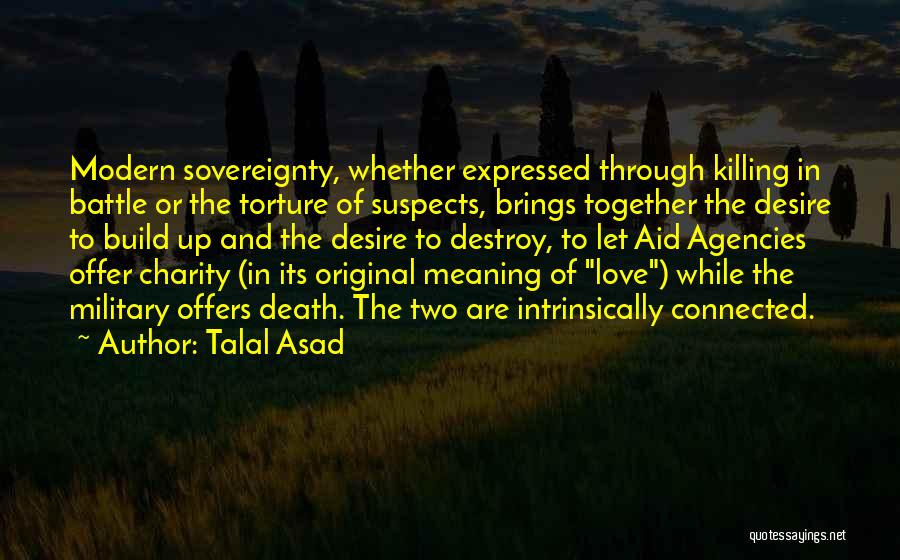 Talal Asad Quotes: Modern Sovereignty, Whether Expressed Through Killing In Battle Or The Torture Of Suspects, Brings Together The Desire To Build Up