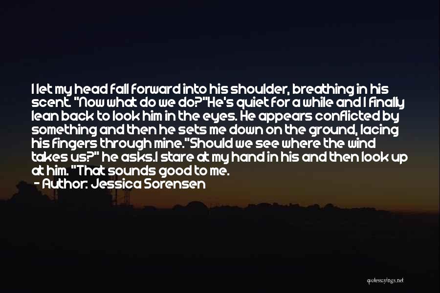 Jessica Sorensen Quotes: I Let My Head Fall Forward Into His Shoulder, Breathing In His Scent. Now What Do We Do?he's Quiet For