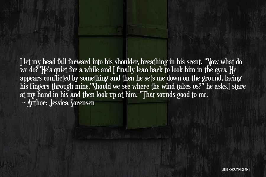 Jessica Sorensen Quotes: I Let My Head Fall Forward Into His Shoulder, Breathing In His Scent. Now What Do We Do?he's Quiet For