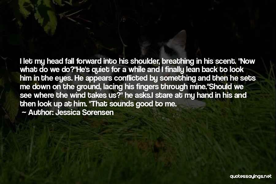 Jessica Sorensen Quotes: I Let My Head Fall Forward Into His Shoulder, Breathing In His Scent. Now What Do We Do?he's Quiet For