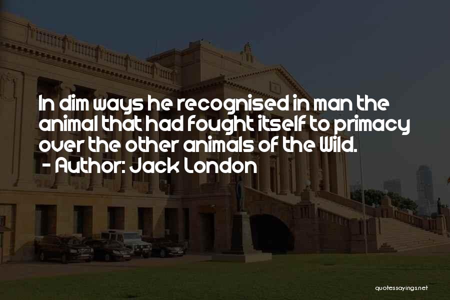 Jack London Quotes: In Dim Ways He Recognised In Man The Animal That Had Fought Itself To Primacy Over The Other Animals Of