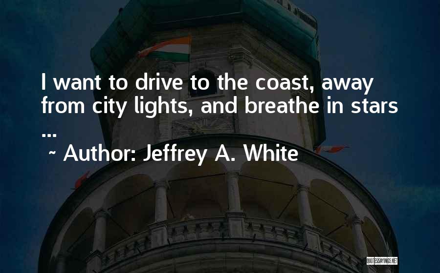 Jeffrey A. White Quotes: I Want To Drive To The Coast, Away From City Lights, And Breathe In Stars ...