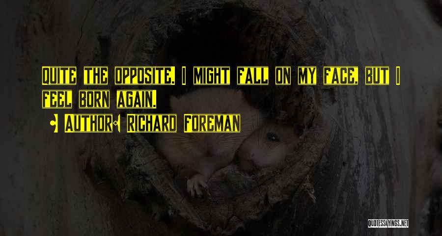 Richard Foreman Quotes: Quite The Opposite. I Might Fall On My Face, But I Feel Born Again.