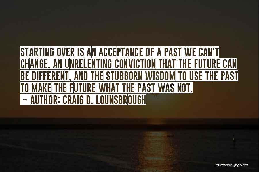 Craig D. Lounsbrough Quotes: Starting Over Is An Acceptance Of A Past We Can't Change, An Unrelenting Conviction That The Future Can Be Different,