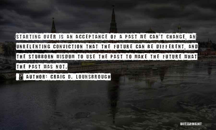 Craig D. Lounsbrough Quotes: Starting Over Is An Acceptance Of A Past We Can't Change, An Unrelenting Conviction That The Future Can Be Different,