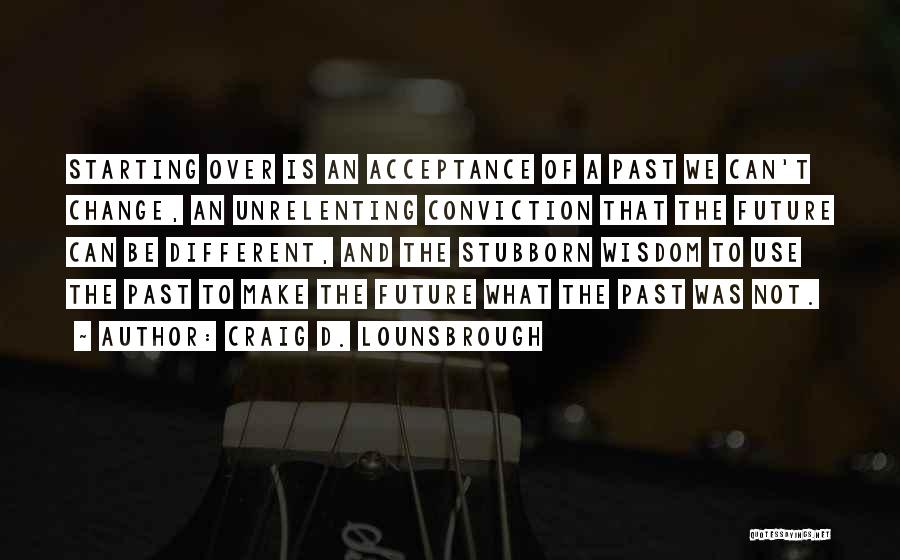 Craig D. Lounsbrough Quotes: Starting Over Is An Acceptance Of A Past We Can't Change, An Unrelenting Conviction That The Future Can Be Different,