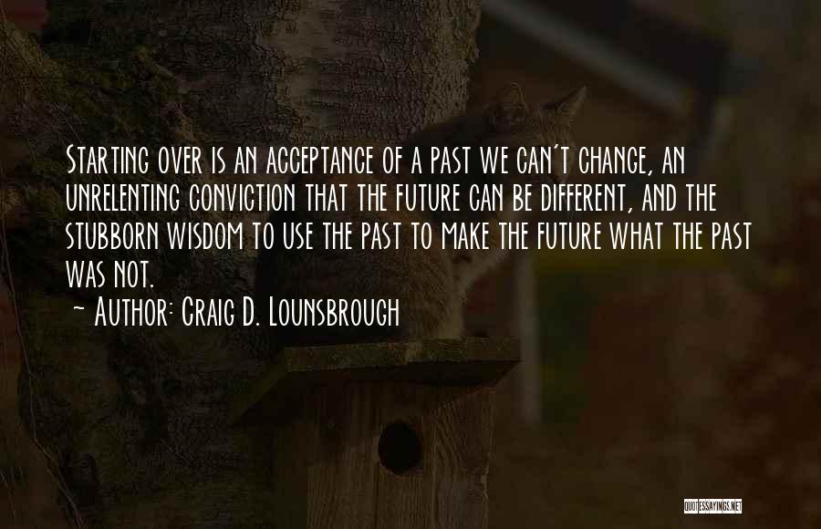 Craig D. Lounsbrough Quotes: Starting Over Is An Acceptance Of A Past We Can't Change, An Unrelenting Conviction That The Future Can Be Different,