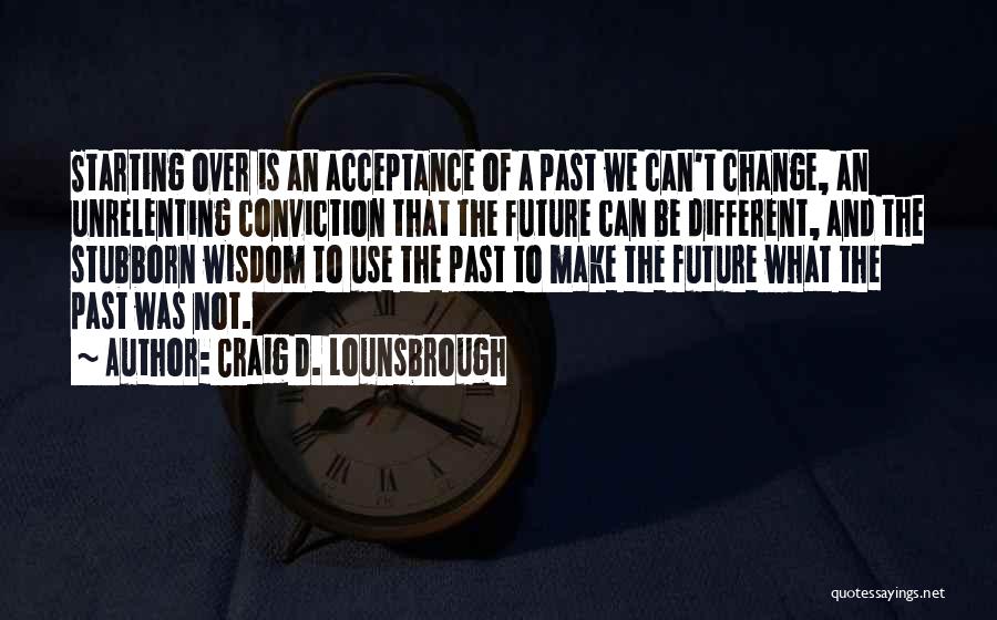 Craig D. Lounsbrough Quotes: Starting Over Is An Acceptance Of A Past We Can't Change, An Unrelenting Conviction That The Future Can Be Different,