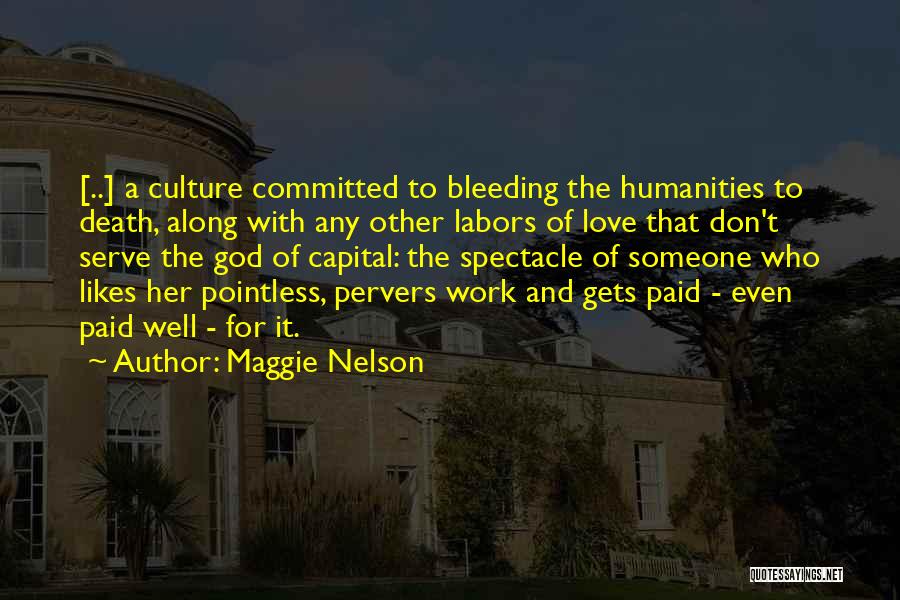 Maggie Nelson Quotes: [..] A Culture Committed To Bleeding The Humanities To Death, Along With Any Other Labors Of Love That Don't Serve