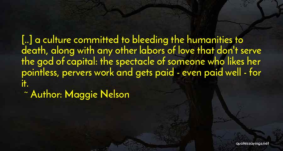 Maggie Nelson Quotes: [..] A Culture Committed To Bleeding The Humanities To Death, Along With Any Other Labors Of Love That Don't Serve