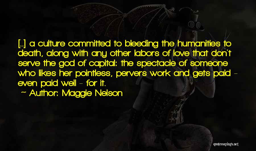Maggie Nelson Quotes: [..] A Culture Committed To Bleeding The Humanities To Death, Along With Any Other Labors Of Love That Don't Serve
