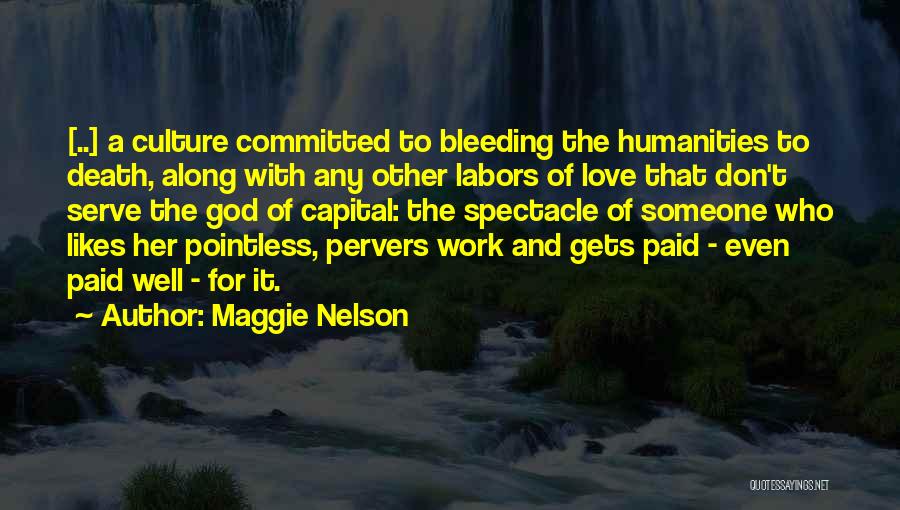 Maggie Nelson Quotes: [..] A Culture Committed To Bleeding The Humanities To Death, Along With Any Other Labors Of Love That Don't Serve