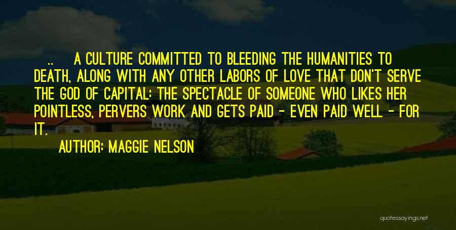 Maggie Nelson Quotes: [..] A Culture Committed To Bleeding The Humanities To Death, Along With Any Other Labors Of Love That Don't Serve