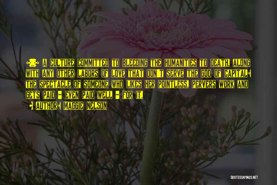 Maggie Nelson Quotes: [..] A Culture Committed To Bleeding The Humanities To Death, Along With Any Other Labors Of Love That Don't Serve