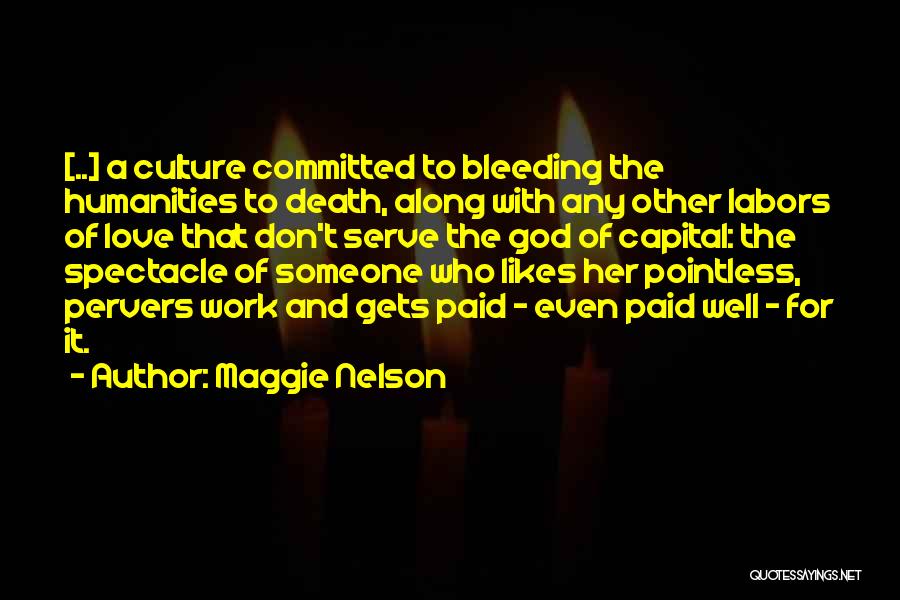 Maggie Nelson Quotes: [..] A Culture Committed To Bleeding The Humanities To Death, Along With Any Other Labors Of Love That Don't Serve