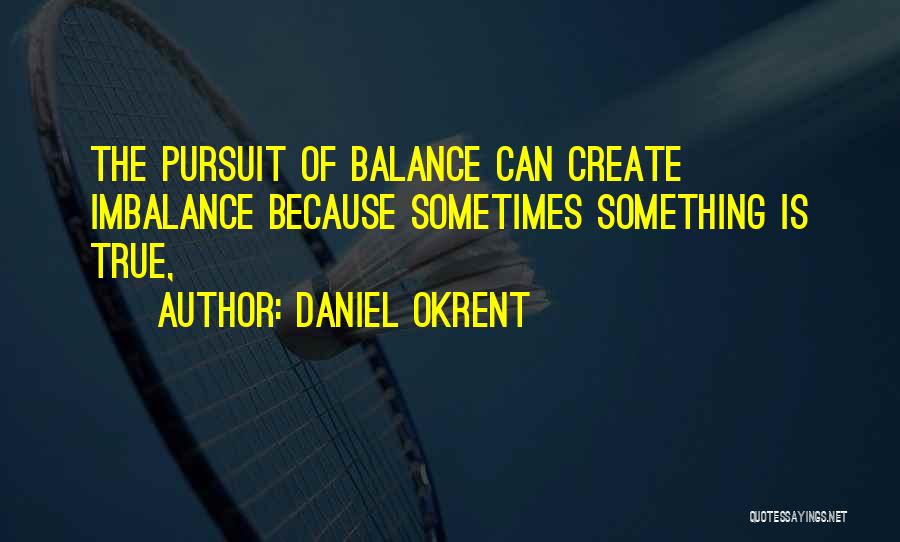 Daniel Okrent Quotes: The Pursuit Of Balance Can Create Imbalance Because Sometimes Something Is True,