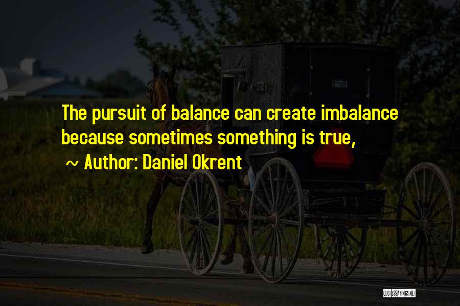 Daniel Okrent Quotes: The Pursuit Of Balance Can Create Imbalance Because Sometimes Something Is True,