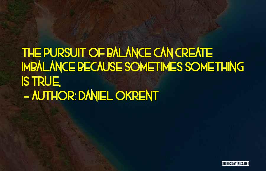 Daniel Okrent Quotes: The Pursuit Of Balance Can Create Imbalance Because Sometimes Something Is True,