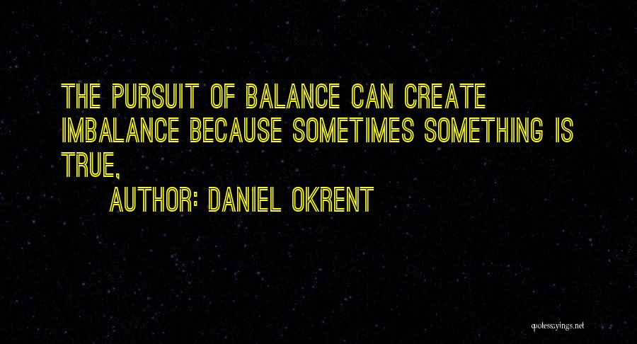 Daniel Okrent Quotes: The Pursuit Of Balance Can Create Imbalance Because Sometimes Something Is True,