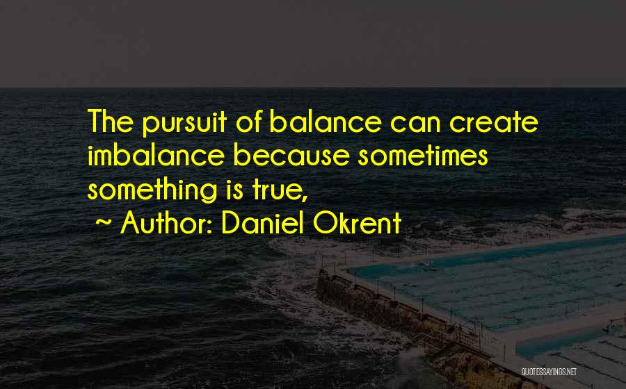 Daniel Okrent Quotes: The Pursuit Of Balance Can Create Imbalance Because Sometimes Something Is True,
