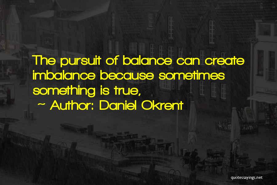 Daniel Okrent Quotes: The Pursuit Of Balance Can Create Imbalance Because Sometimes Something Is True,