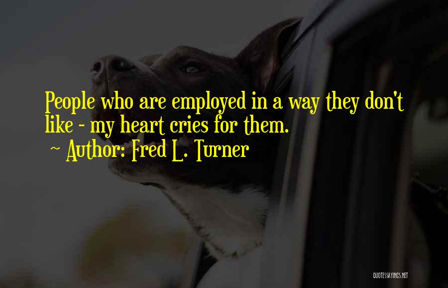 Fred L. Turner Quotes: People Who Are Employed In A Way They Don't Like - My Heart Cries For Them.