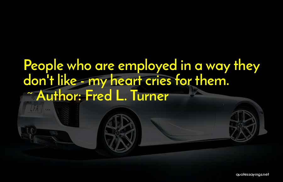 Fred L. Turner Quotes: People Who Are Employed In A Way They Don't Like - My Heart Cries For Them.