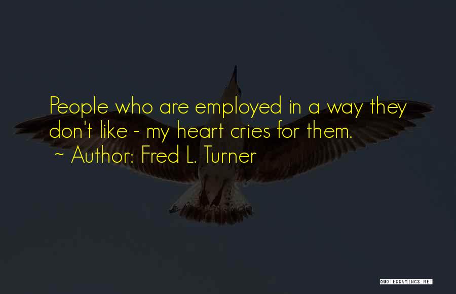 Fred L. Turner Quotes: People Who Are Employed In A Way They Don't Like - My Heart Cries For Them.