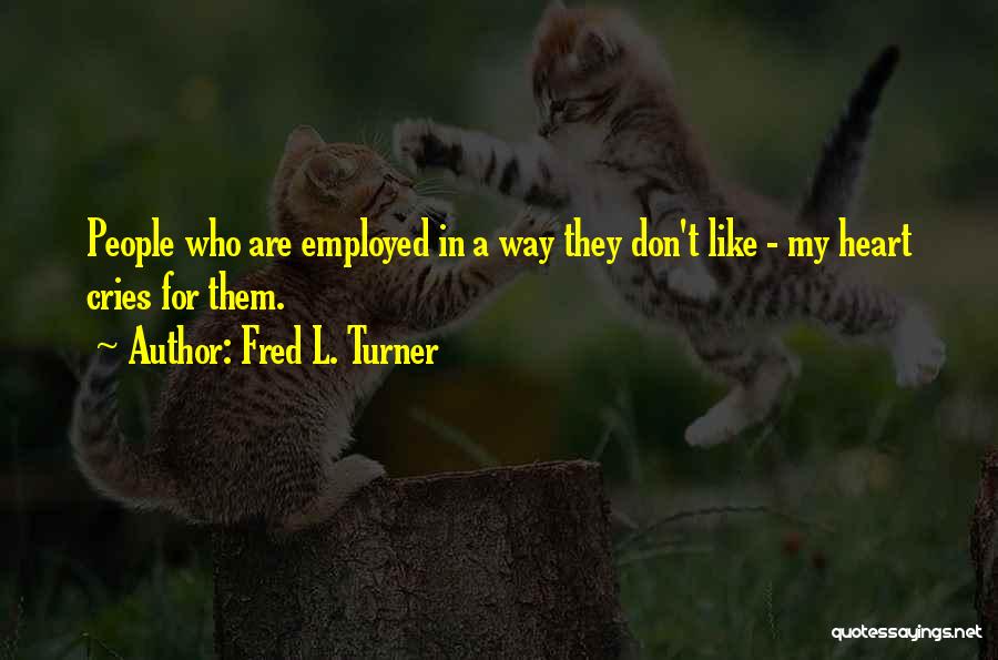 Fred L. Turner Quotes: People Who Are Employed In A Way They Don't Like - My Heart Cries For Them.