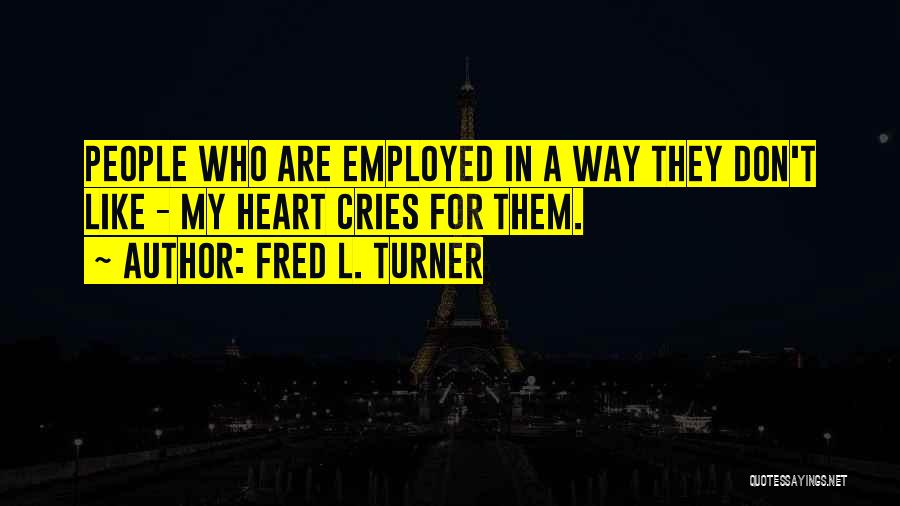 Fred L. Turner Quotes: People Who Are Employed In A Way They Don't Like - My Heart Cries For Them.