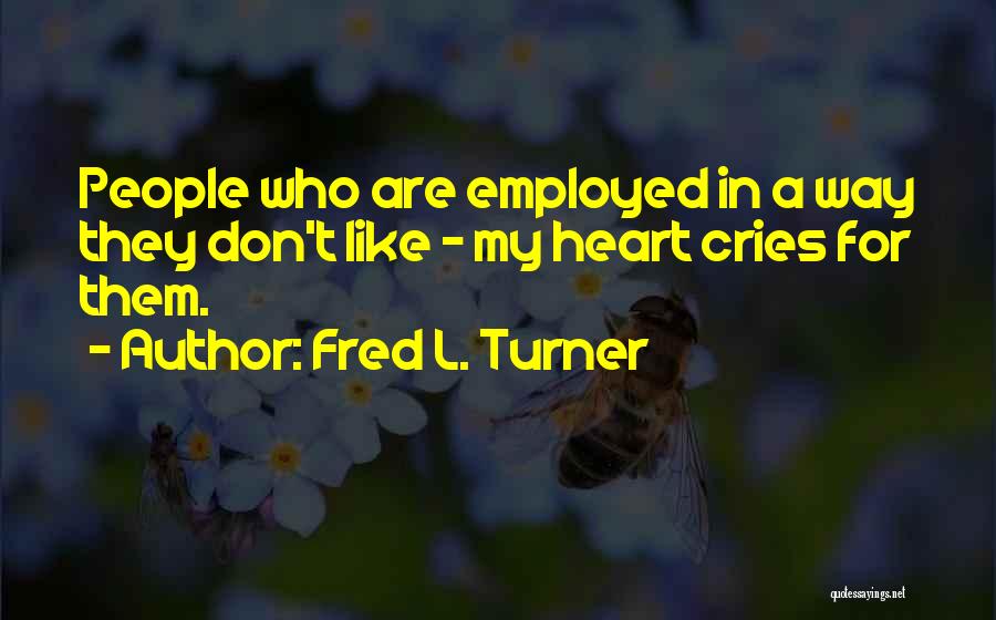 Fred L. Turner Quotes: People Who Are Employed In A Way They Don't Like - My Heart Cries For Them.