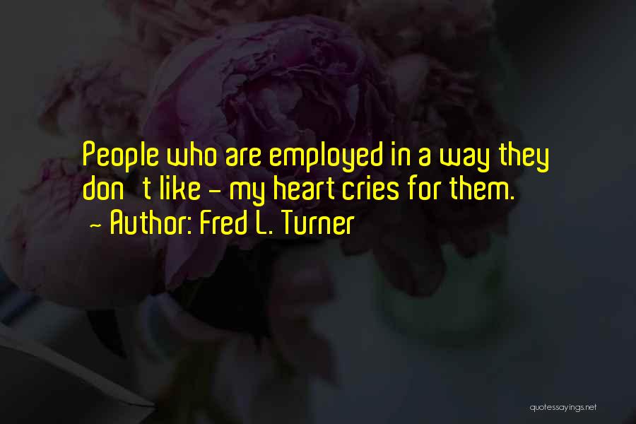 Fred L. Turner Quotes: People Who Are Employed In A Way They Don't Like - My Heart Cries For Them.