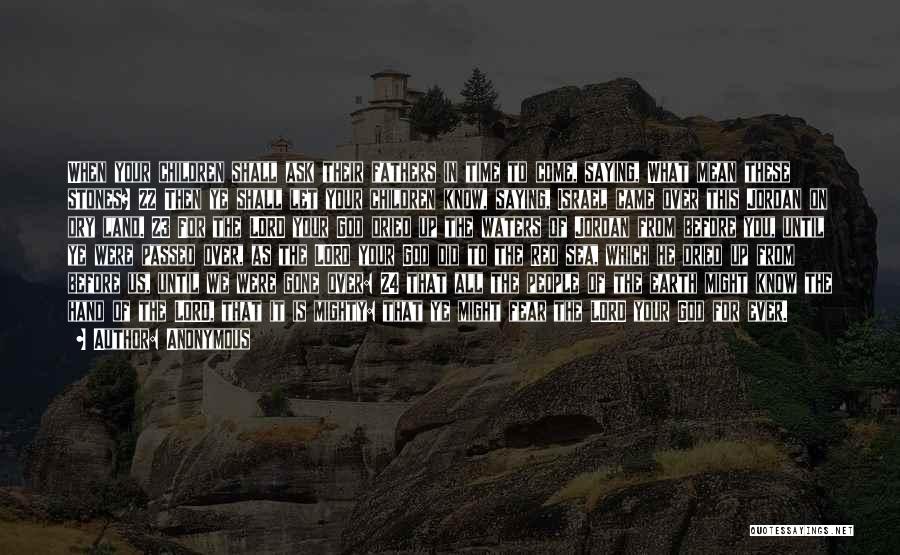 Anonymous Quotes: When Your Children Shall Ask Their Fathers In Time To Come, Saying, What Mean These Stones? 22 Then Ye Shall